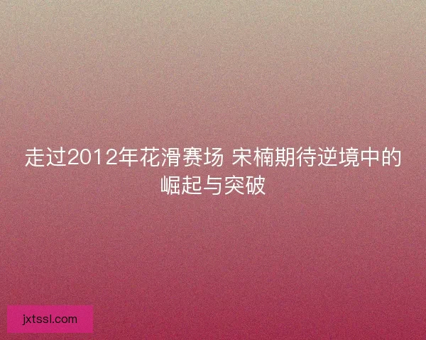 走过2012年花滑赛场 宋楠期待逆境中的崛起与突破
