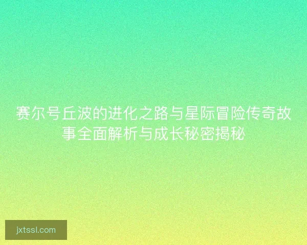 赛尔号丘波的进化之路与星际冒险传奇故事全面解析与成长秘密揭秘